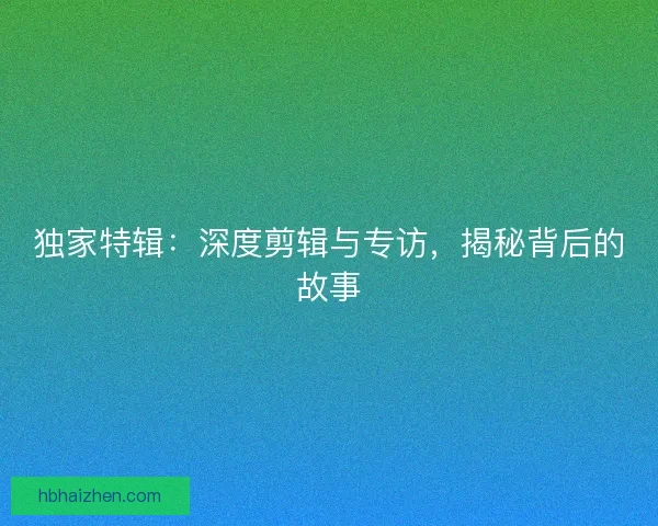 独家特辑:深度剪辑与专访,揭秘背后的故事 独家特辑:深度剪辑与专访,揭秘背后的故事