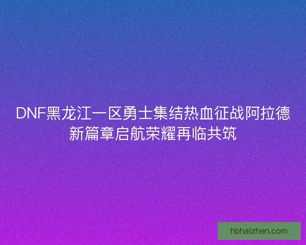 DNF黑龙江一区勇士集结热血征战阿拉德新篇章启航荣耀再临共筑