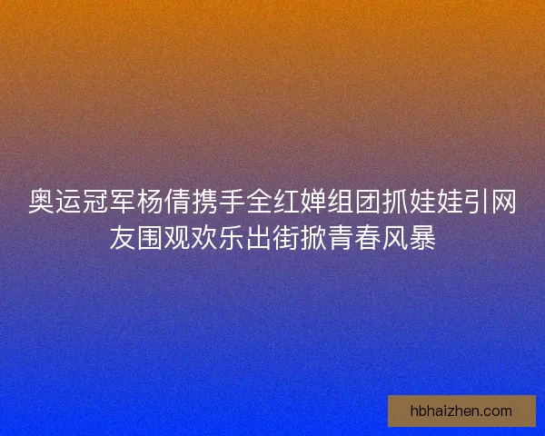 奥运冠军杨倩携手全红婵组团抓娃娃引网友围观欢乐出街掀青春风暴