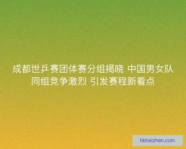 成都世乒赛团体赛分组揭晓 中国男女队同组竞争激烈 引发赛程新看点
