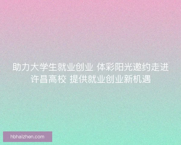 助力大学生就业创业 体彩阳光邀约走进许昌高校 提供就业创业新机遇