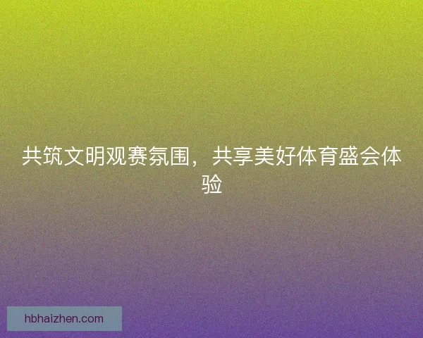共筑文明观赛氛围,共享美好体育盛会体验 共筑文明观赛氛围,共享美好体育盛会体验
