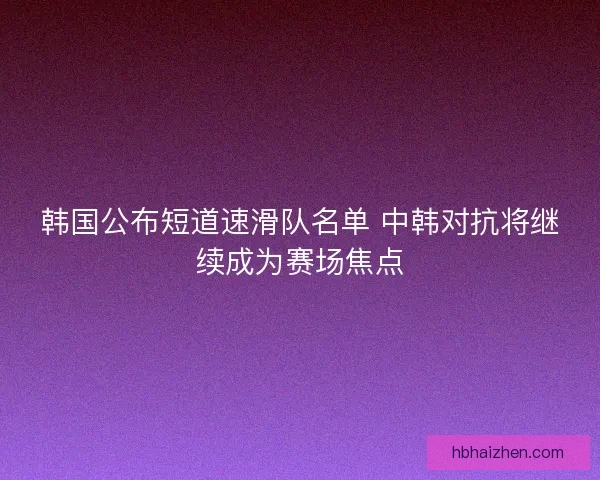 韩国公布短道速滑队名单 中韩对抗将继续成为赛场焦点 韩国公布短道速滑队名单 中韩对抗将继续成为赛场焦点