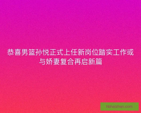 恭喜男篮孙悦正式上任新岗位踏实工作或与娇妻复合再启新篇