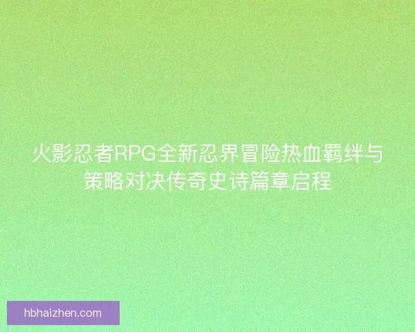 火影忍者RPG全新忍界冒险热血羁绊与策略对决传奇史诗篇章启程