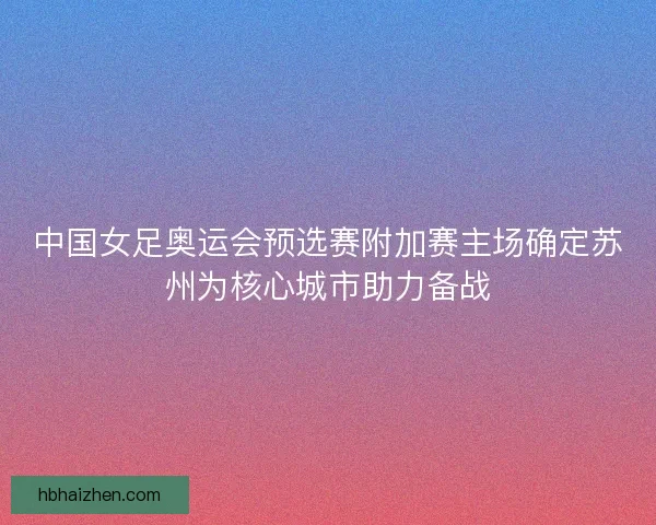 中国女足奥运会预选赛附加赛主场确定苏州为核心城市助力备战