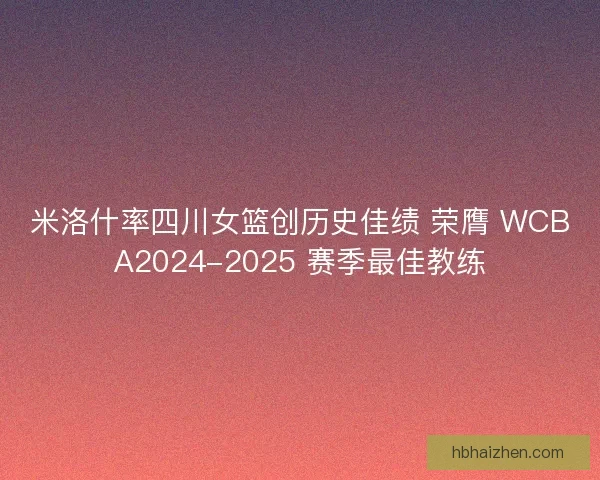 米洛什率四川女篮创历史佳绩 荣膺 WCBA2024-2025 赛季最佳教练