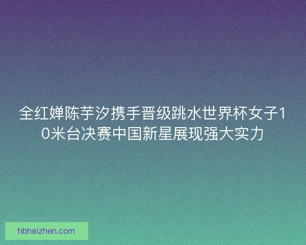 全红婵陈芋汐携手晋级跳水世界杯女子10米台决赛中国新星展现强大实力