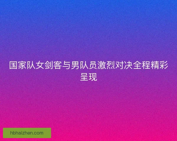 国家队女剑客与男队员激烈对决全程精彩呈现