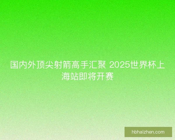 国内外顶尖射箭高手汇聚 2025世界杯上海站即将开赛
